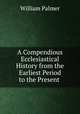 A Compendious Ecclesiastical History from the Earliest Period to the Present ., Palmer, William 