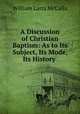 A Discussion of Christian Baptism: As to Its Subject, Its Mode, Its History ., William Latta McCalla 