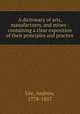 A dictionary of arts, manufactures, and mines : containing a clear exposition of their principles and practice, Ure, Andrew, 1778-1857 