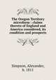 The Oregon Territory microform : claims thereto of England and America considered, its condition and prospects, Simpson, Alexander, b. 1811 