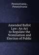 Amended Ballot Law: An Act to Regulate the Nomination and Election of Public ., Pennsylvania , Pennsylvania 