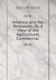 America and Her Resources, Or, A View of the Agricultural, Commercial ., John Bristed 