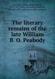 The literary remains of the late William B. O. Peabody, Peabody, William Bourn Oliver, 1799-1847. [from old catalog],Peabody, Everett, 1831-1862, [from old catalog] ed 