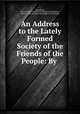An Address to the Lately Formed Society of the Friends of the People: By ., John Wilde, Society of the Friends of the People (Great Britain , Society of the Friends of the People (Great Britain) 
