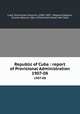 Republic of Cuba : report of Provisional Administration. 1907-08, Cuba. Provisional Governor (1906-1909 : Magoon),Magoon, Charles Edward, 1861-1920,United States. War Dept 