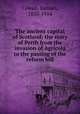The ancient capital of Scotland; the story of Perth from the invasion of Agricola to the passing of the reform bill, Cowan, Samuel, 1835-1914 
