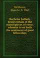 Bachelor ballads, being certain of the masterpieces of verse; wherein is set forth the sentiment of good fellowship;, McManus, Blanche, b. 1869 