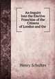 An Inquiry Into the Elective Franchise of the Citizens of London and the ., Henry Schultes 