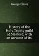 History of the Holy Trinity guild at Sleaford, with an account of its ., George Oliver 
