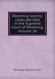 Wyoming reports; cases decided in the Supreme Court of Wyoming, Volume 26, Wyoming. Supreme Court 