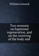 Two sermons on baptismal regeneration, and on the receiving of the body and ., William Linwood 