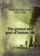 The ground and goal of human life, Shaw, Charles Gray, 1871-1949 