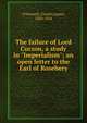 The failure of Lord Curzon, a study in "Imperialism"; an open letter to the Earl of Rosebery, O'Donnell, Charles James, 1850-1934 