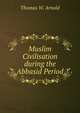 Muslim Civilisation during the Abbasid Period, Thomas W. Arnold 