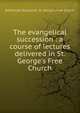 The evangelical succession : a course of lectures delivered in St. George's Free Church, Edinburgh (Scotland). St. George's Free Church 