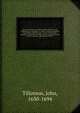 The works of the most Reverend John Tillotson, Lord Archbishop of Canterbury. In twelve volumes, containing 254 sermons and discourses on several occassions; together with the Rule of Faith; prayers composed by him for his own life; a discourse to his ser, Tillotson, John, 1630-1694 