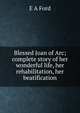 Blessed Joan of Arc; complete story of her wonderful life, her rehabilitation, her beatification, E A Ford 