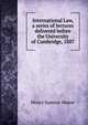 International Law, a series of lectures delivered before the University of Cambridge, 1887, Maine, Henry Sumner, Sir, 1822-1888 