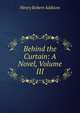 Behind the Curtain: A Novel, Volume III, Henry Robert Addison 