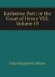 Katharine Parr; or the Court of Henry VIII. Volume III, John Ringwood Atkins 