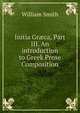 Initia Gr?ca, Part III. An introduction to Greek Prose Composition, Smith, William, Sir, 1813-1893 