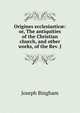 Origines ecclesiastic?: or, The antiquities of the Christian church, and other works, of the Rev. J, Joseph Bingham 