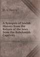 A Synopsis of Jewish History from the Return of the Jews from the Babylonish Captivity, H. A. Henry 