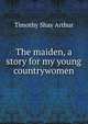 The maiden, a story for my young countrywomen, Timothy Shay Arthur 
