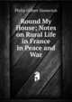 Round My House; Notes on Rural Life in France in Peace and War, Hamerton Philip Gilbert 