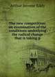 The new competition; an examination of the conditions underlying the radical change that is taking p, Arthur Jerome Eddy 