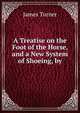 A Treatise on the Foot of the Horse, and a New System of Shoeing, by., James Turner 