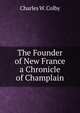 The Founder of New France a Chronicle of Champlain, Charles W. Colby 