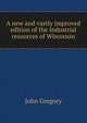 A new and vastly improved edition of the Industrial resources of Wisconsin, John Gregory 