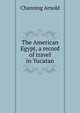 The American Egypt, a record of travel in Yucatan, Channing Arnold 