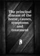 The principal disease of the horse; causes, symptoms and treatment, 