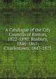 A Catalogue of the City Councils of Boston, 1822-1890: Roxbury, 1846-1867; Charlestown, 1847-1873, 