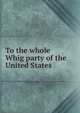 To the whole Whig party of the United States, 