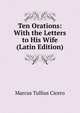 Ten Orations: With the Letters to His Wife (Latin Edition), Marcus Tullius Cicero 