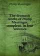 The dramatic works of Philip Massinger, compleat. In four volumes, Massinger, Philip, 1583-1640 