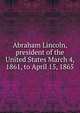Abraham Lincoln, president of the United States March 4, 1861, to April 15, 1865, 
