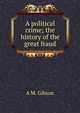 A political crime; the history of the great fraud, A M. Gibson 
