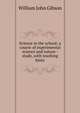 Science in the school; a course of experimental science and nature - study, with teaching hints, William John Gibson 