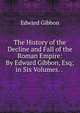 The History of the Decline and Fall of the Roman Empire: By Edward Gibbon, Esq; in Six Volumes. . ., Edward Gibbon 