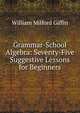 Grammar-School Algebra: Seventy-Five Suggestive Lessons for Beginners, William Milford Giffin 