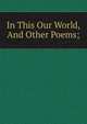 In This Our World, And Other Poems;, 