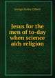 Jesus for the men of to-day when science aids religion, George Holley Gilbert 