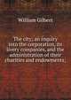 The city; an inquiry into the corporation, its livery companies, and the administration of their charities and endowments;, William Gilbert 