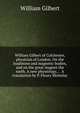 William Gilbert of Colchester, physician of London. On the loadstone and magnetic bodies, and on the great magnet the earth. A new physiology, . . A translation by P. Fleury Mottelay, William Gilbert 