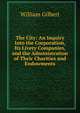 The City: An Inquiry Into the Corporation, Its Livery Companies, and the Administration of Their Charities and Endowments, William Gilbert 