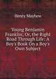 Young Benjamin Franklin; Or, the Right Road Through Life: A Boy's Book On a Boy's Own Subject, Henry Mayhew 